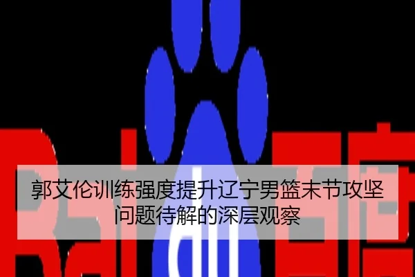 郭艾伦训练强度提升辽宁男篮末节攻坚问题待解的深层观察