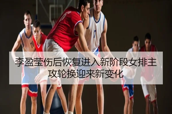 李盈莹伤后恢复进入新阶段女排主攻轮换迎来新变化