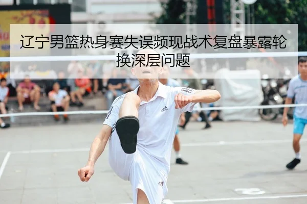 辽宁男篮热身赛失误频现战术复盘暴露轮换深层问题
