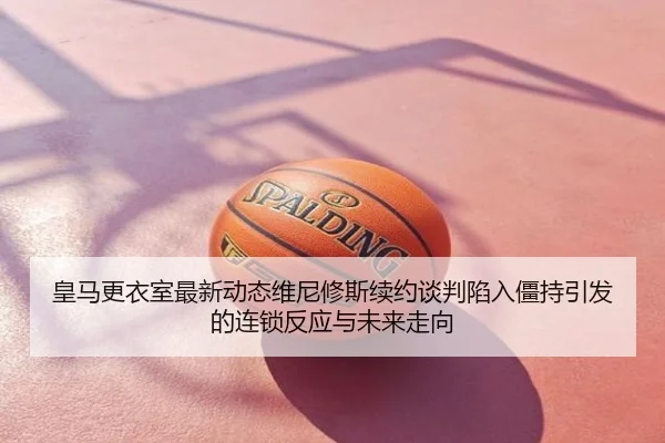 皇马更衣室最新动态维尼修斯续约谈判陷入僵持引发的连锁反应与未来走向